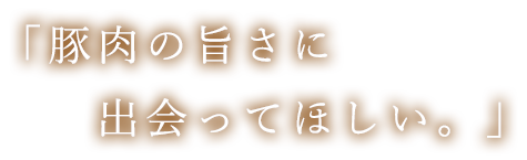 「豚肉の旨さに出会ってほしい。」