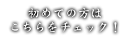 初めての方は こちらをチェック！